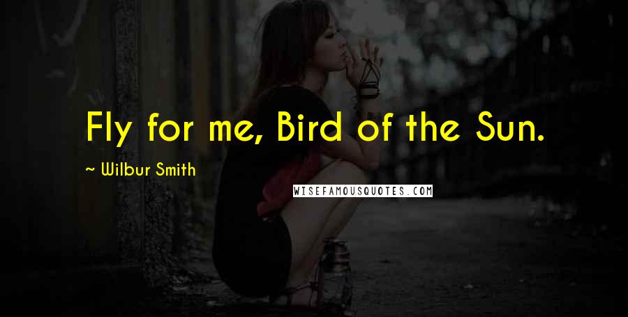 Wilbur Smith Quotes: Fly for me, Bird of the Sun.