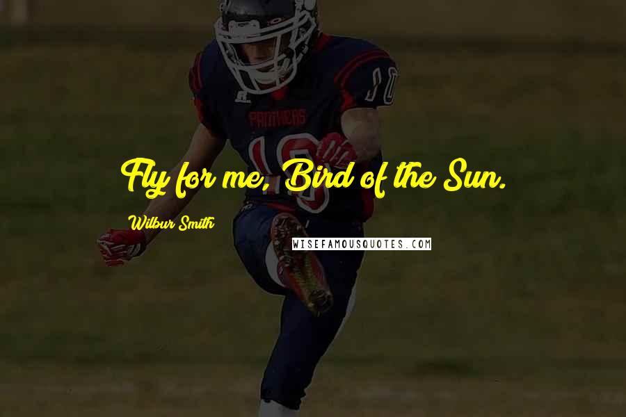Wilbur Smith Quotes: Fly for me, Bird of the Sun.