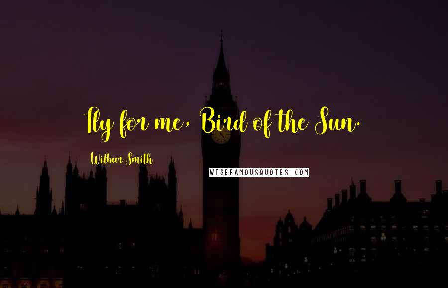 Wilbur Smith Quotes: Fly for me, Bird of the Sun.