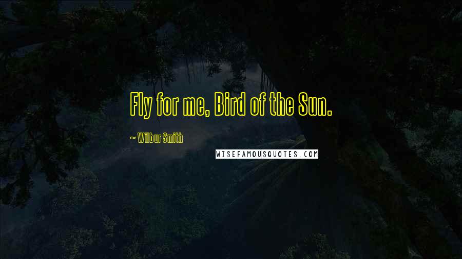 Wilbur Smith Quotes: Fly for me, Bird of the Sun.