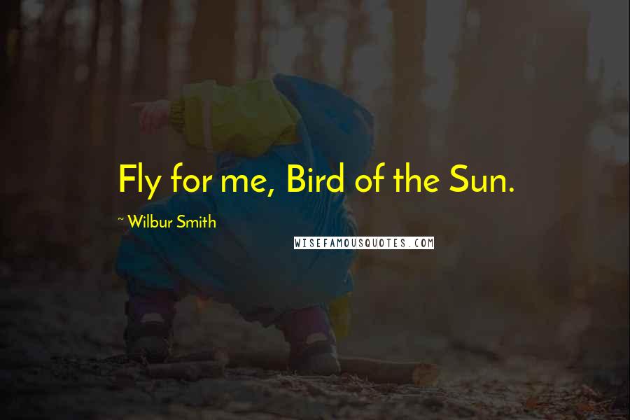 Wilbur Smith Quotes: Fly for me, Bird of the Sun.