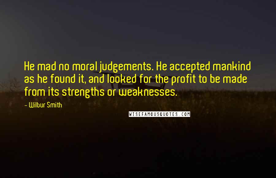 Wilbur Smith Quotes: He mad no moral judgements. He accepted mankind as he found it, and looked for the profit to be made from its strengths or weaknesses.