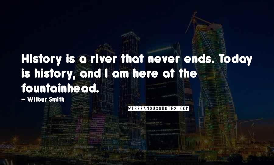 Wilbur Smith Quotes: History is a river that never ends. Today is history, and I am here at the fountainhead.