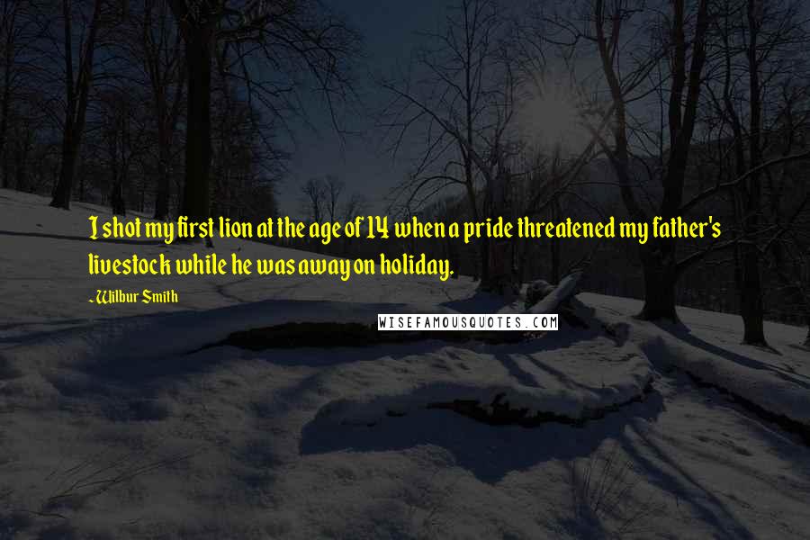 Wilbur Smith Quotes: I shot my first lion at the age of 14 when a pride threatened my father's livestock while he was away on holiday.