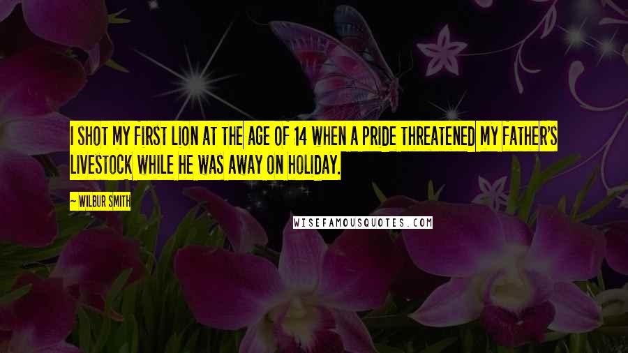 Wilbur Smith Quotes: I shot my first lion at the age of 14 when a pride threatened my father's livestock while he was away on holiday.