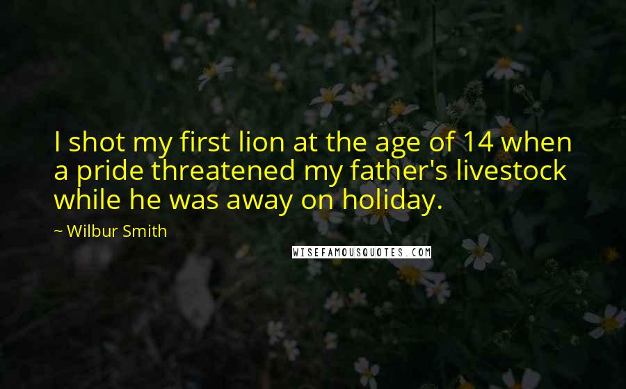 Wilbur Smith Quotes: I shot my first lion at the age of 14 when a pride threatened my father's livestock while he was away on holiday.