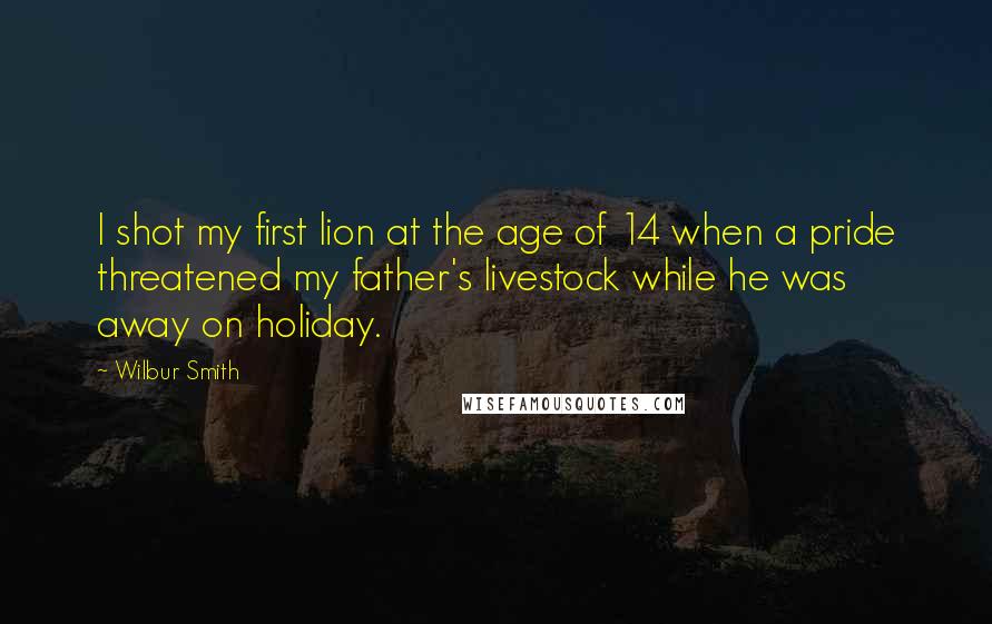 Wilbur Smith Quotes: I shot my first lion at the age of 14 when a pride threatened my father's livestock while he was away on holiday.