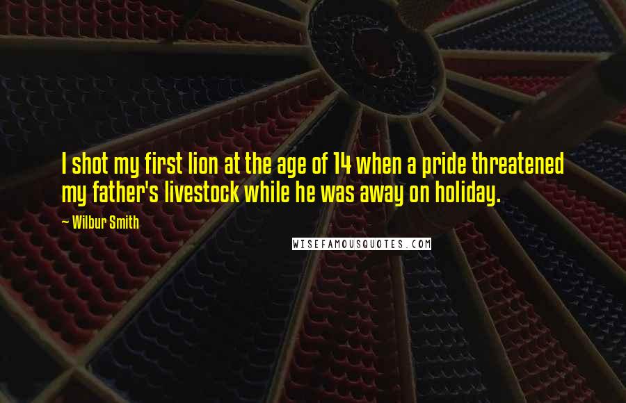 Wilbur Smith Quotes: I shot my first lion at the age of 14 when a pride threatened my father's livestock while he was away on holiday.