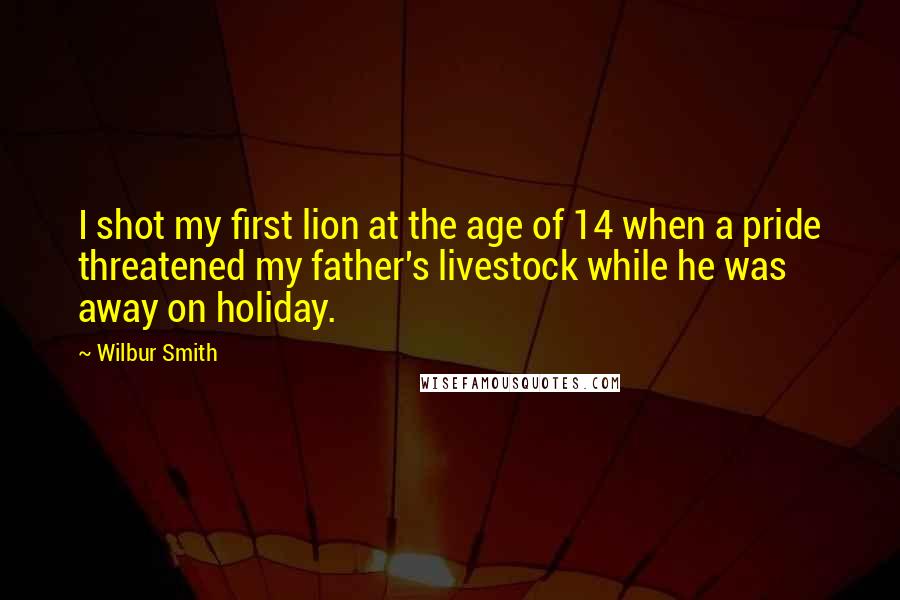 Wilbur Smith Quotes: I shot my first lion at the age of 14 when a pride threatened my father's livestock while he was away on holiday.