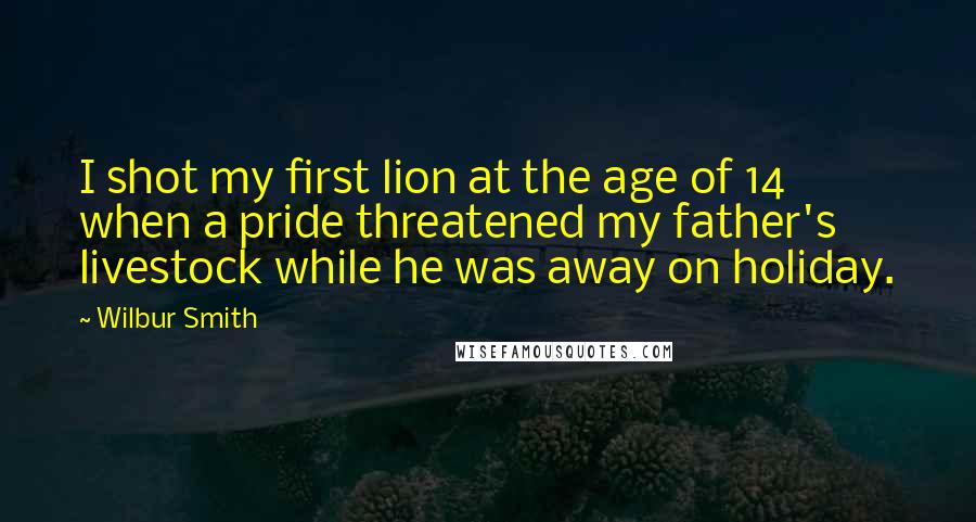 Wilbur Smith Quotes: I shot my first lion at the age of 14 when a pride threatened my father's livestock while he was away on holiday.