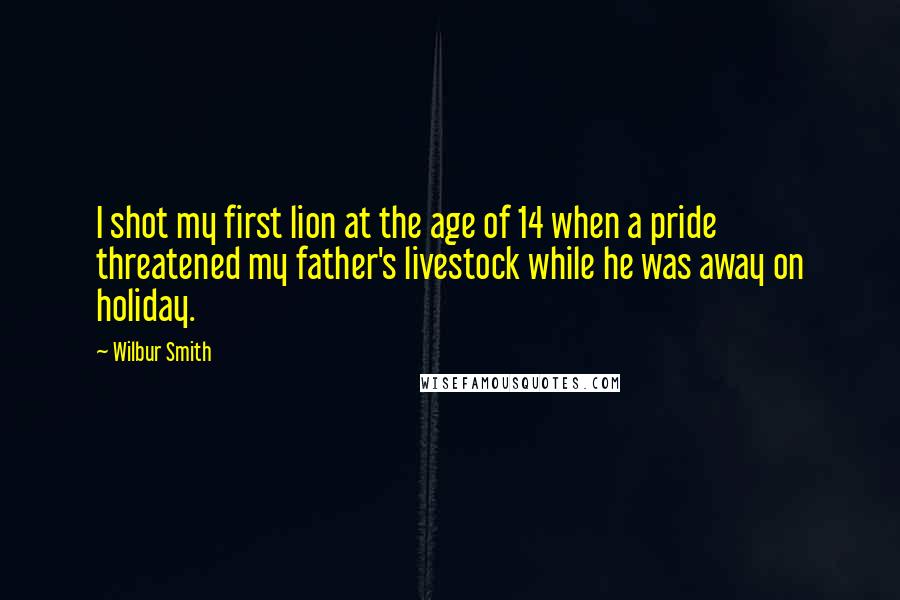 Wilbur Smith Quotes: I shot my first lion at the age of 14 when a pride threatened my father's livestock while he was away on holiday.