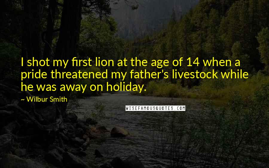 Wilbur Smith Quotes: I shot my first lion at the age of 14 when a pride threatened my father's livestock while he was away on holiday.