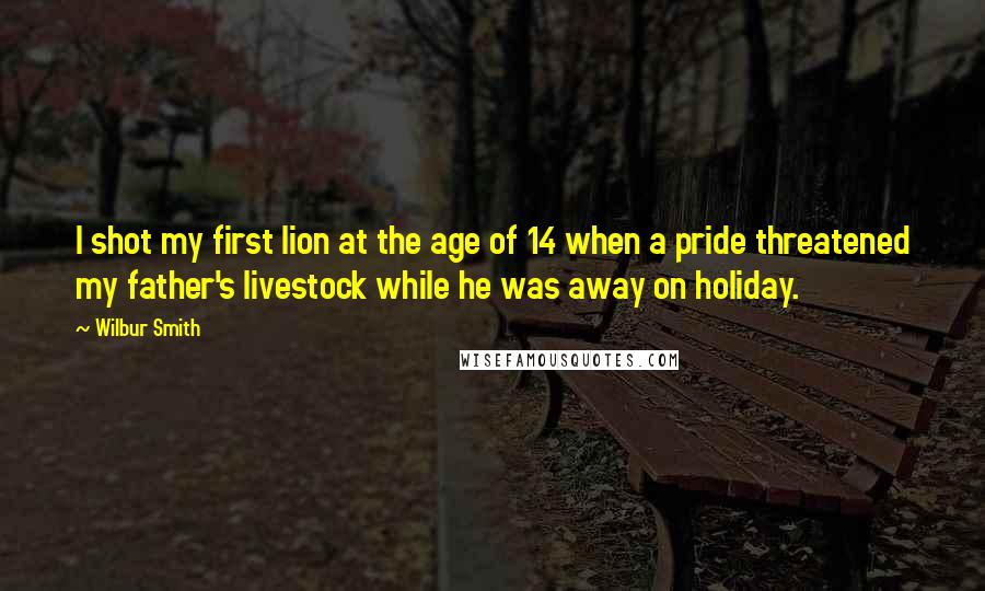 Wilbur Smith Quotes: I shot my first lion at the age of 14 when a pride threatened my father's livestock while he was away on holiday.