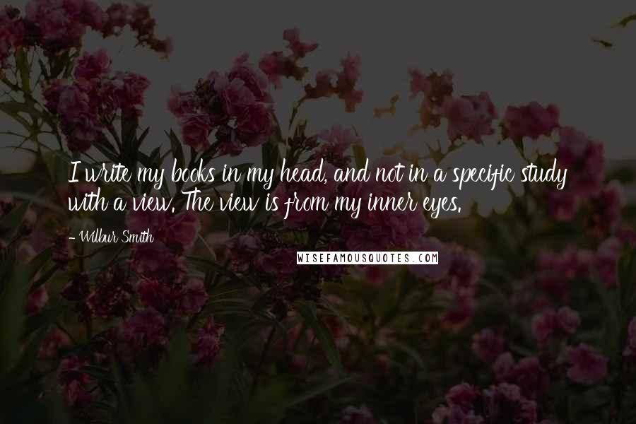 Wilbur Smith Quotes: I write my books in my head, and not in a specific study with a view. The view is from my inner eyes.