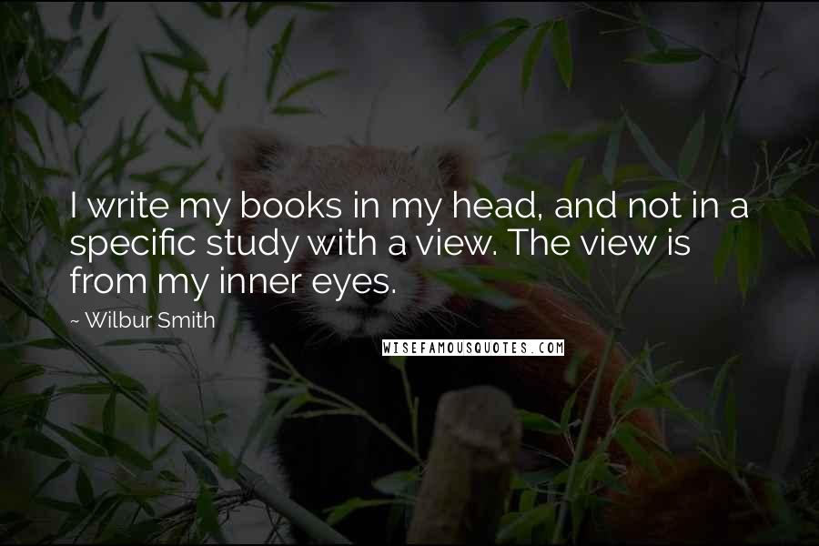 Wilbur Smith Quotes: I write my books in my head, and not in a specific study with a view. The view is from my inner eyes.