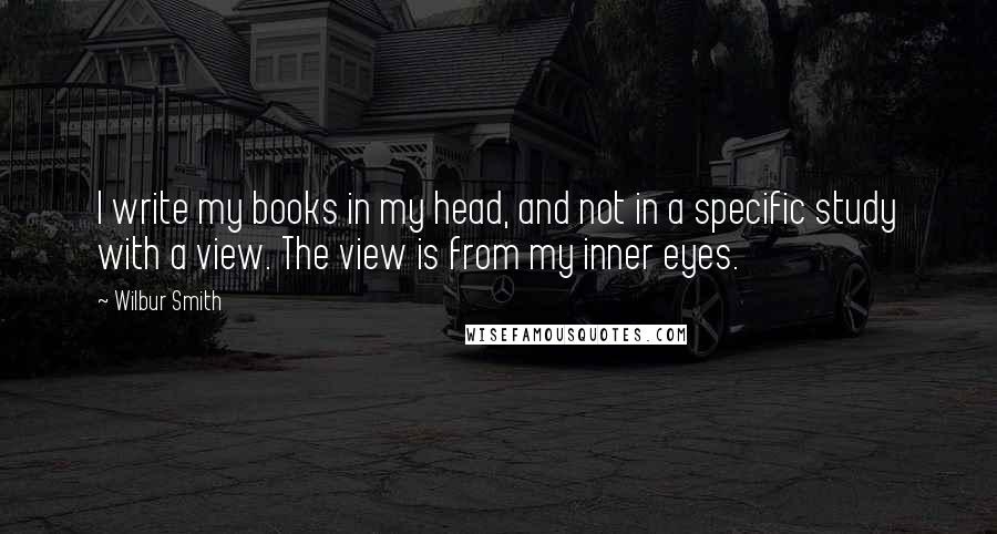 Wilbur Smith Quotes: I write my books in my head, and not in a specific study with a view. The view is from my inner eyes.