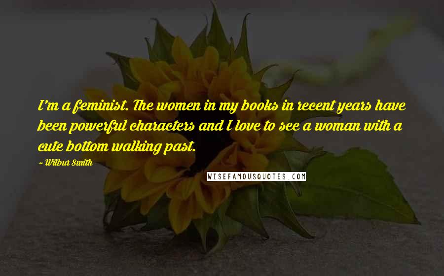 Wilbur Smith Quotes: I'm a feminist. The women in my books in recent years have been powerful characters and I love to see a woman with a cute bottom walking past.