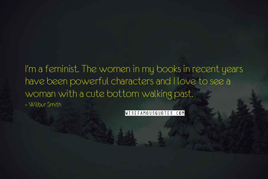 Wilbur Smith Quotes: I'm a feminist. The women in my books in recent years have been powerful characters and I love to see a woman with a cute bottom walking past.