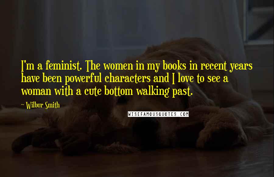 Wilbur Smith Quotes: I'm a feminist. The women in my books in recent years have been powerful characters and I love to see a woman with a cute bottom walking past.