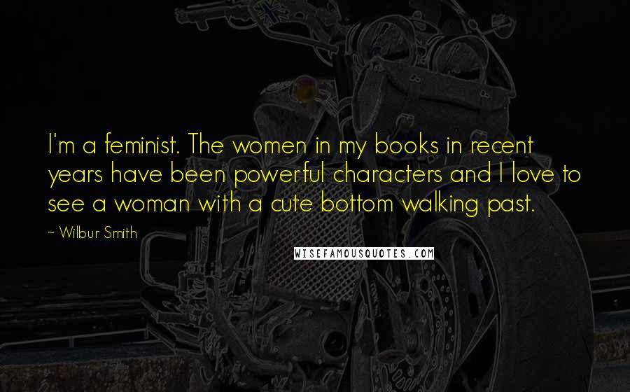 Wilbur Smith Quotes: I'm a feminist. The women in my books in recent years have been powerful characters and I love to see a woman with a cute bottom walking past.