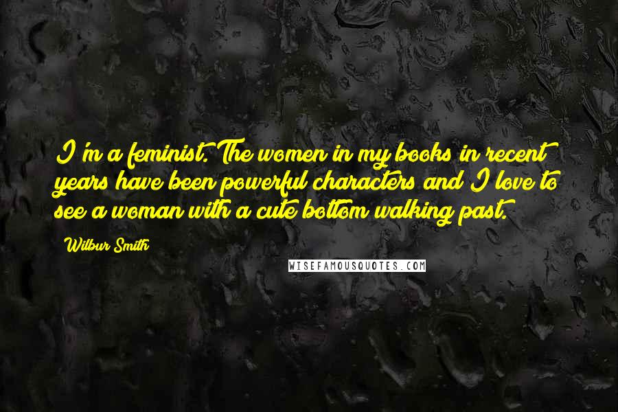 Wilbur Smith Quotes: I'm a feminist. The women in my books in recent years have been powerful characters and I love to see a woman with a cute bottom walking past.