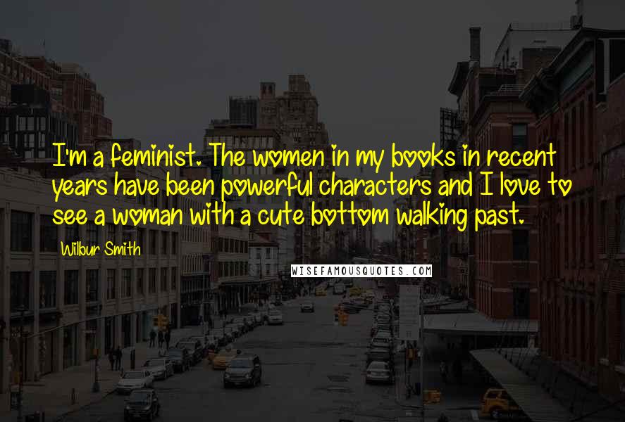 Wilbur Smith Quotes: I'm a feminist. The women in my books in recent years have been powerful characters and I love to see a woman with a cute bottom walking past.