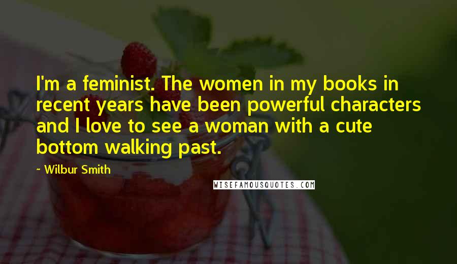 Wilbur Smith Quotes: I'm a feminist. The women in my books in recent years have been powerful characters and I love to see a woman with a cute bottom walking past.