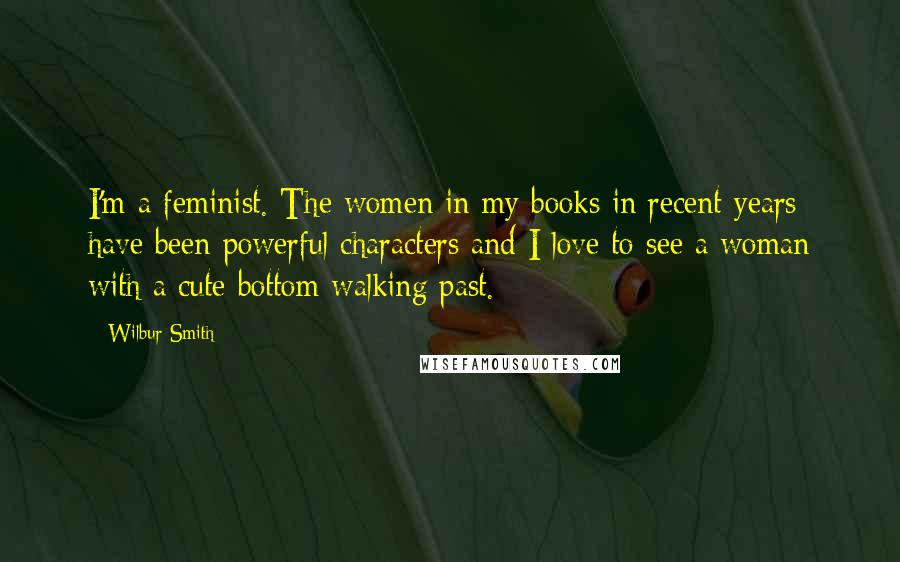 Wilbur Smith Quotes: I'm a feminist. The women in my books in recent years have been powerful characters and I love to see a woman with a cute bottom walking past.