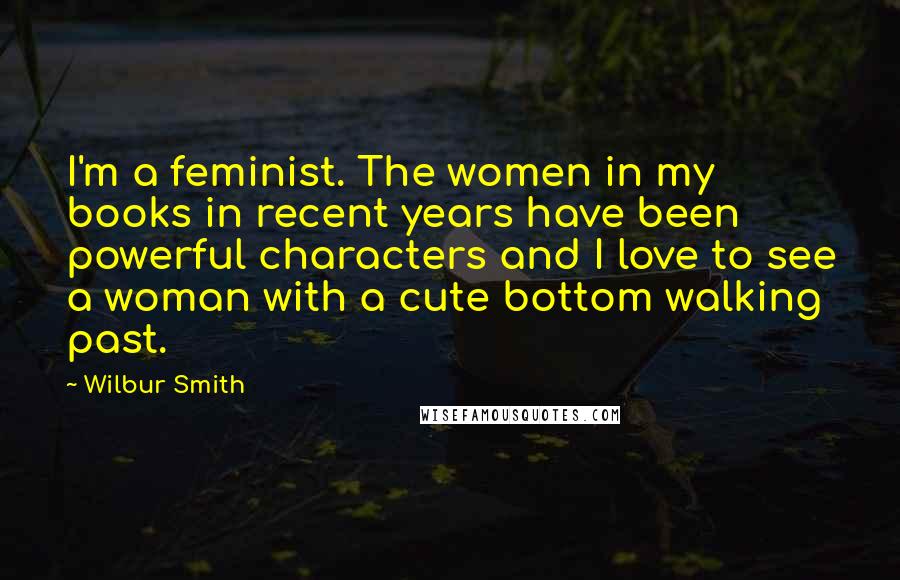 Wilbur Smith Quotes: I'm a feminist. The women in my books in recent years have been powerful characters and I love to see a woman with a cute bottom walking past.