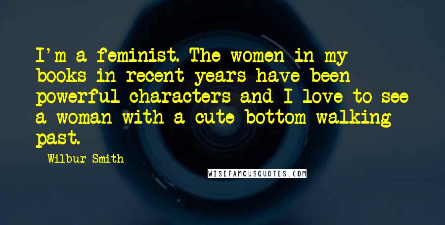 Wilbur Smith Quotes: I'm a feminist. The women in my books in recent years have been powerful characters and I love to see a woman with a cute bottom walking past.