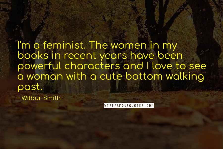 Wilbur Smith Quotes: I'm a feminist. The women in my books in recent years have been powerful characters and I love to see a woman with a cute bottom walking past.