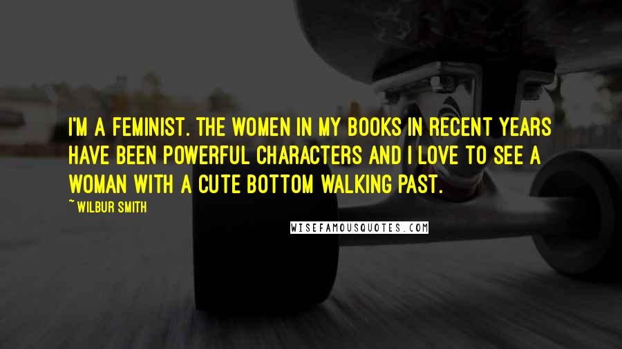 Wilbur Smith Quotes: I'm a feminist. The women in my books in recent years have been powerful characters and I love to see a woman with a cute bottom walking past.