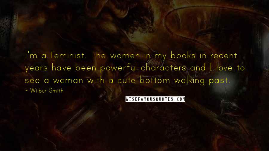 Wilbur Smith Quotes: I'm a feminist. The women in my books in recent years have been powerful characters and I love to see a woman with a cute bottom walking past.