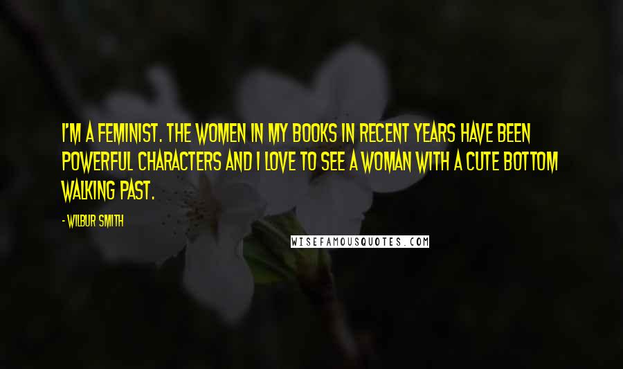 Wilbur Smith Quotes: I'm a feminist. The women in my books in recent years have been powerful characters and I love to see a woman with a cute bottom walking past.