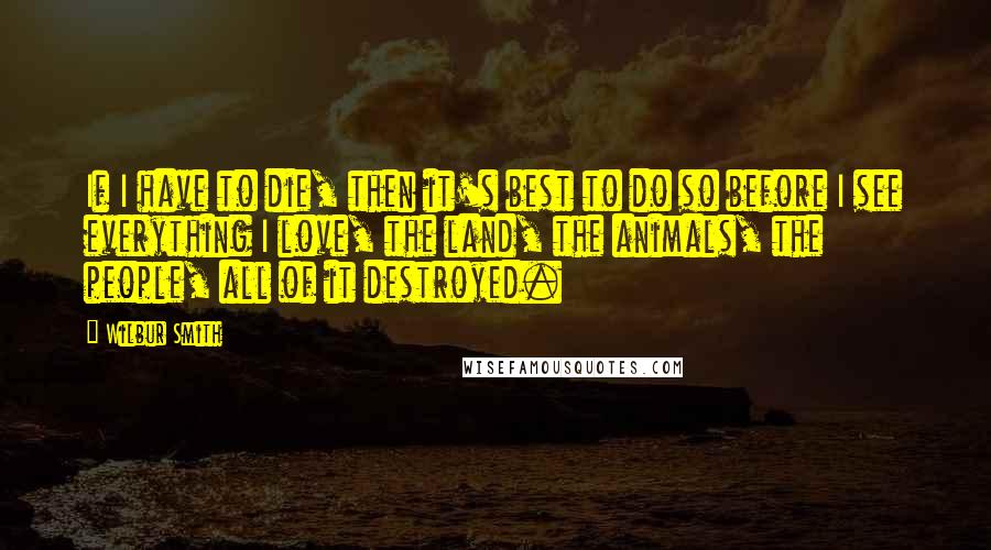 Wilbur Smith Quotes: If I have to die, then it's best to do so before I see everything I love, the land, the animals, the people, all of it destroyed.