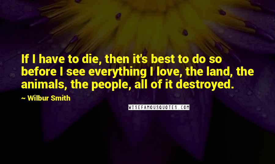 Wilbur Smith Quotes: If I have to die, then it's best to do so before I see everything I love, the land, the animals, the people, all of it destroyed.