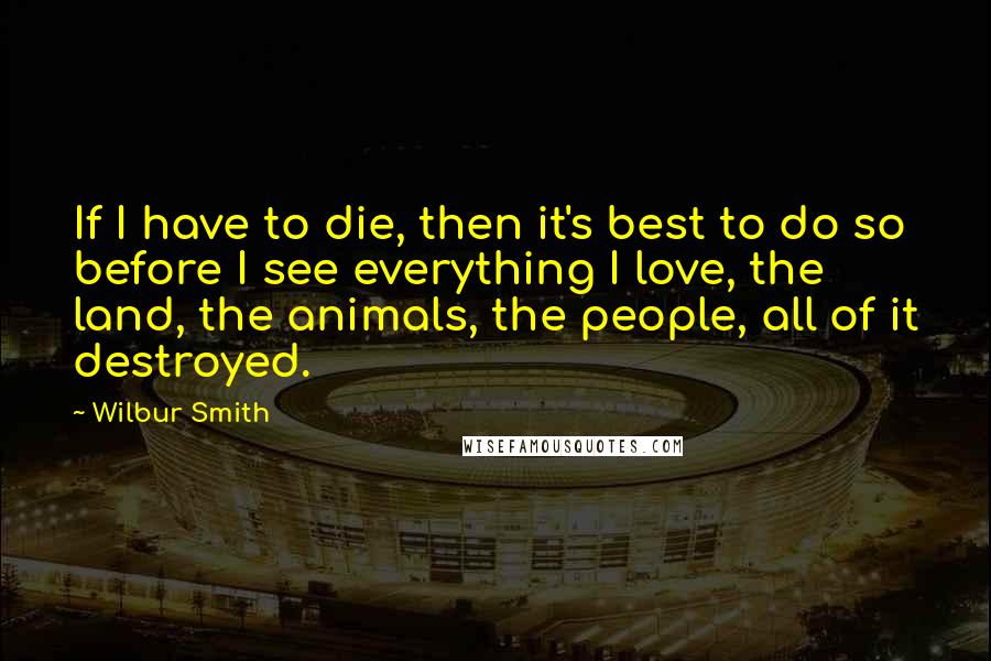 Wilbur Smith Quotes: If I have to die, then it's best to do so before I see everything I love, the land, the animals, the people, all of it destroyed.