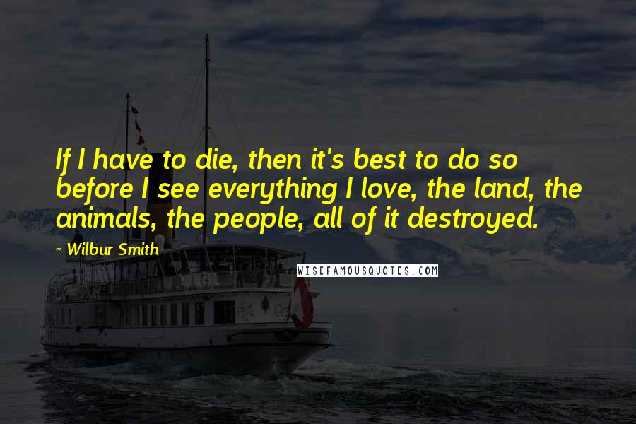 Wilbur Smith Quotes: If I have to die, then it's best to do so before I see everything I love, the land, the animals, the people, all of it destroyed.