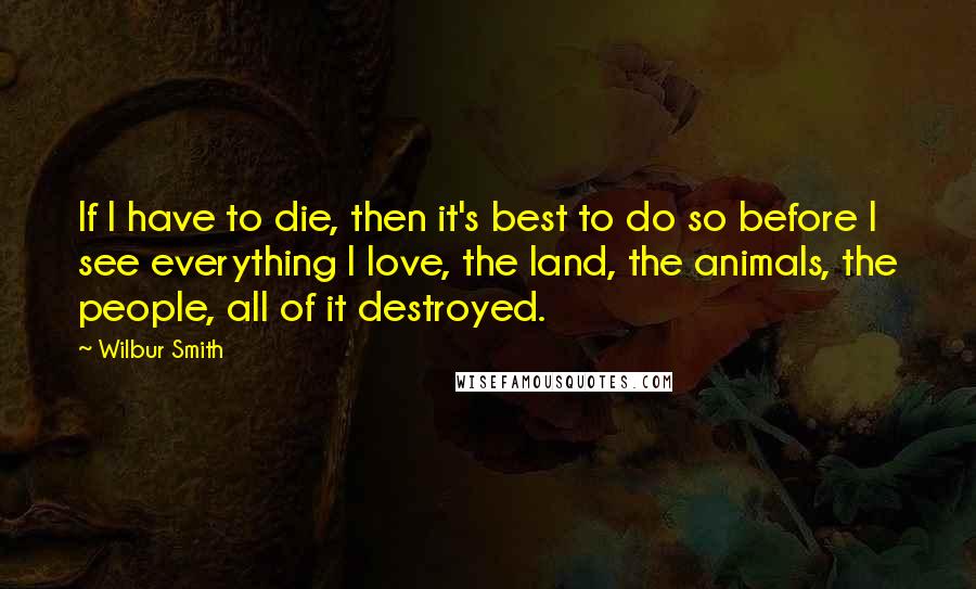 Wilbur Smith Quotes: If I have to die, then it's best to do so before I see everything I love, the land, the animals, the people, all of it destroyed.