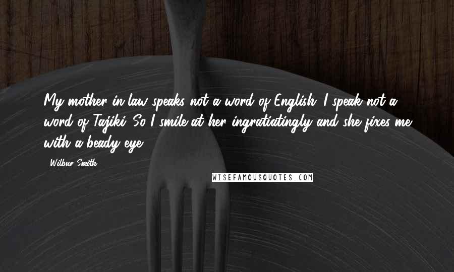 Wilbur Smith Quotes: My mother-in-law speaks not a word of English. I speak not a word of Tajiki. So I smile at her ingratiatingly and she fixes me with a beady eye.