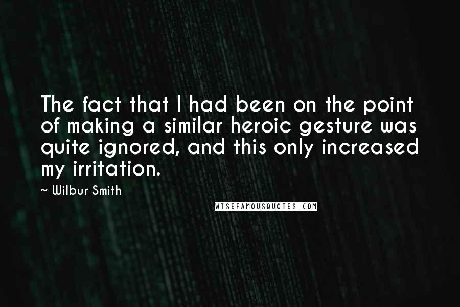 Wilbur Smith Quotes: The fact that I had been on the point of making a similar heroic gesture was quite ignored, and this only increased my irritation.