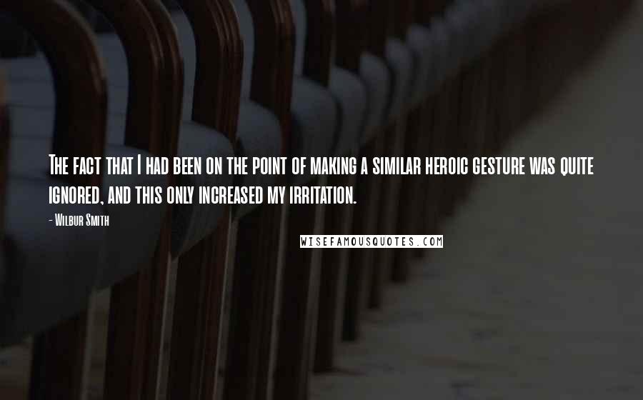 Wilbur Smith Quotes: The fact that I had been on the point of making a similar heroic gesture was quite ignored, and this only increased my irritation.