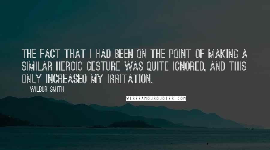 Wilbur Smith Quotes: The fact that I had been on the point of making a similar heroic gesture was quite ignored, and this only increased my irritation.