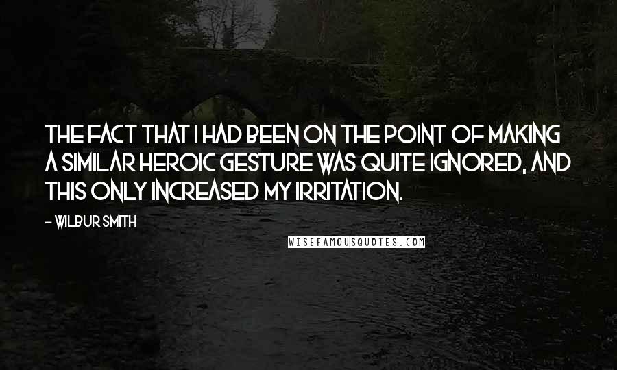 Wilbur Smith Quotes: The fact that I had been on the point of making a similar heroic gesture was quite ignored, and this only increased my irritation.