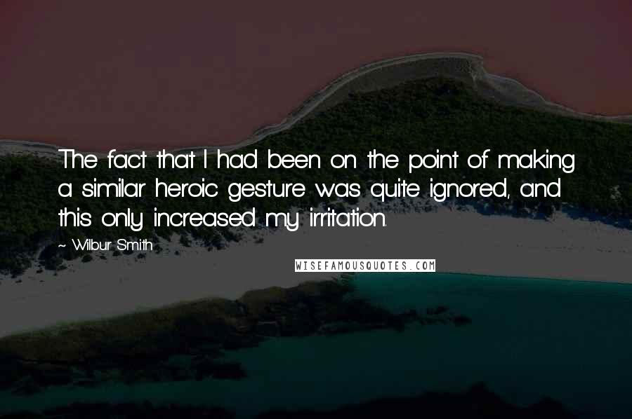 Wilbur Smith Quotes: The fact that I had been on the point of making a similar heroic gesture was quite ignored, and this only increased my irritation.