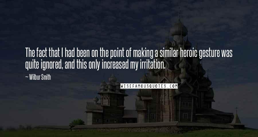 Wilbur Smith Quotes: The fact that I had been on the point of making a similar heroic gesture was quite ignored, and this only increased my irritation.