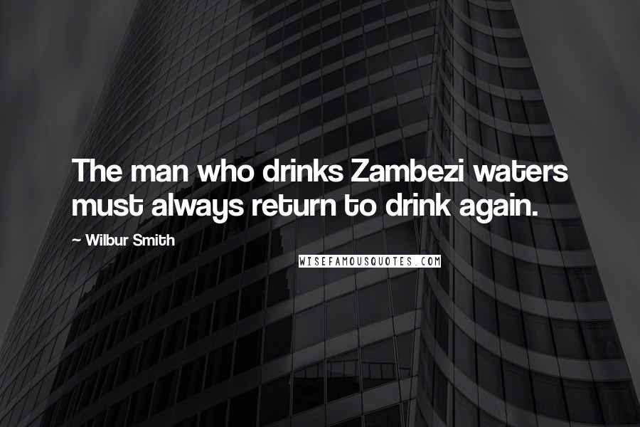 Wilbur Smith Quotes: The man who drinks Zambezi waters must always return to drink again.