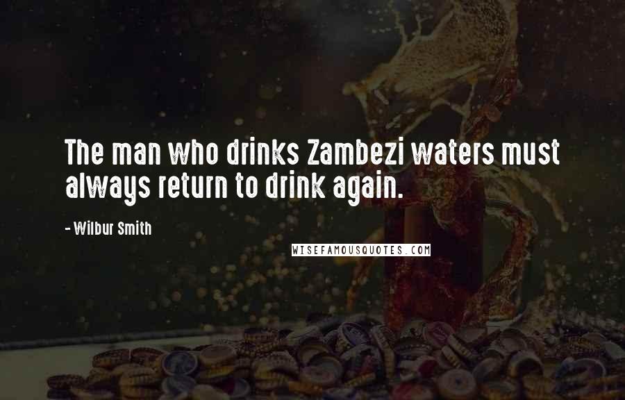 Wilbur Smith Quotes: The man who drinks Zambezi waters must always return to drink again.