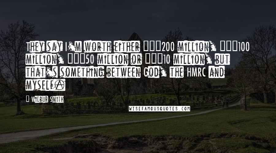 Wilbur Smith Quotes: They say I'm worth either â‚¬200 million, â‚¬100 million, â‚¬50 million or â‚¬10 million, but that's something between God, the HMRC and myself.