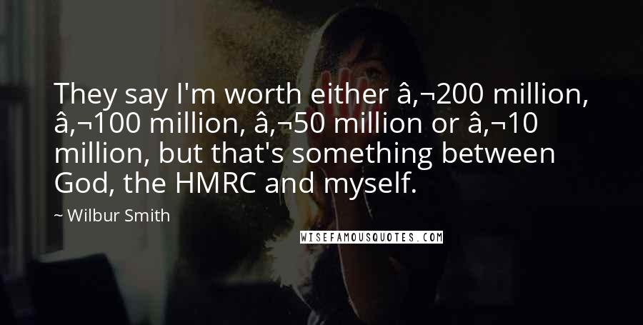Wilbur Smith Quotes: They say I'm worth either €200 million, €100 million, €50 million or €10 million, but that's something between God, the HMRC and myself.